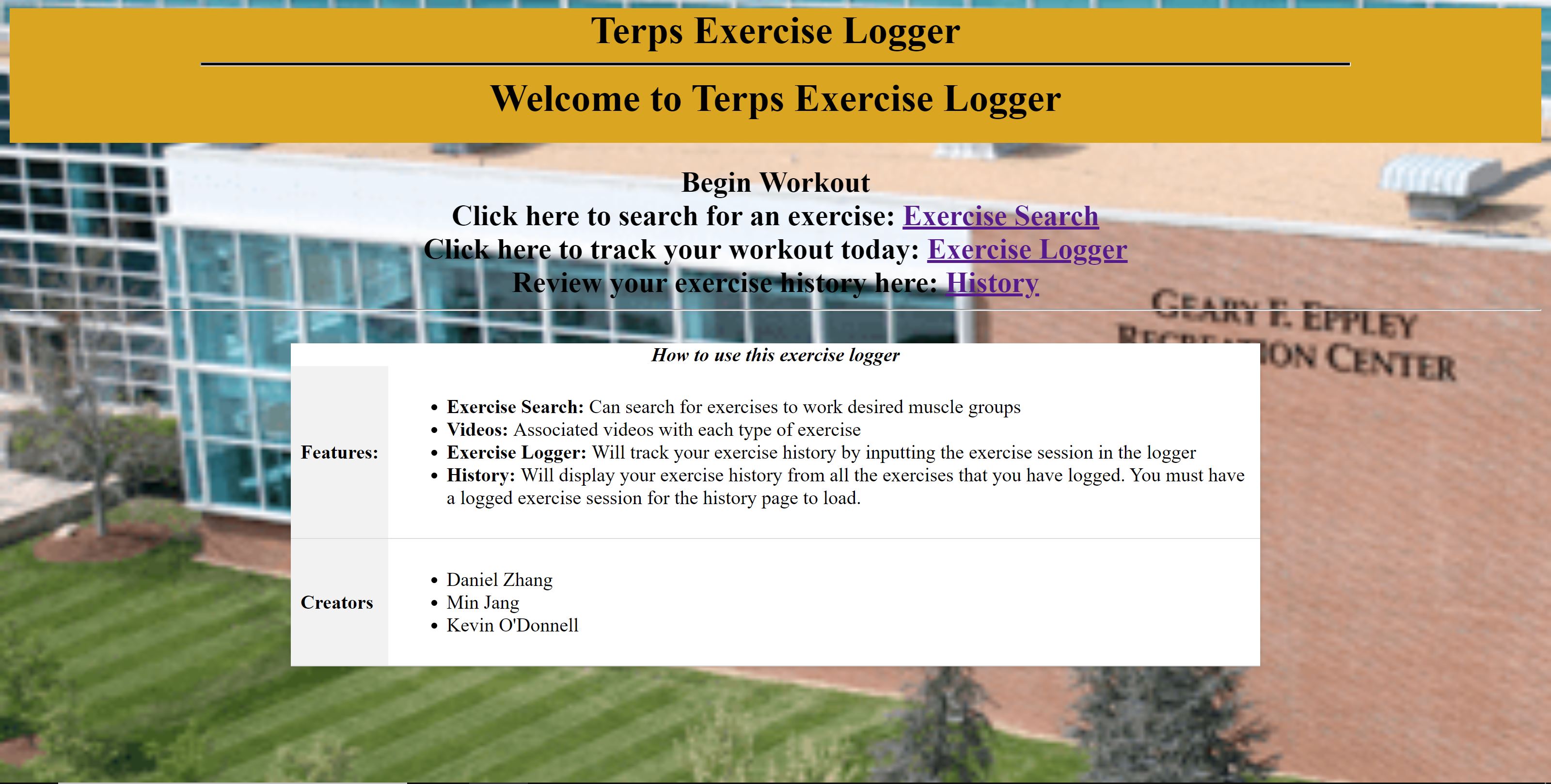 the homepage of this website displays a dark yellow rectangle with the words "Terps Exercise Logger" and "Welcome to Terps Exercise Logger". There are three options for the user to click on: Exercise Search, Exercise Logger, History. A white table displays an explanation of how to use the website and the people who contributed to the website.